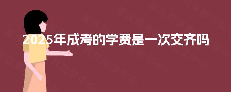 2025年成考的学费是一次交齐吗 2025年成考的学费是一次交齐吗