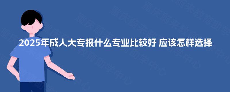 2025年成人大专报什么专业比较好 应该怎样选择 2025年成人大专报什么专业比较好 应该怎样选择