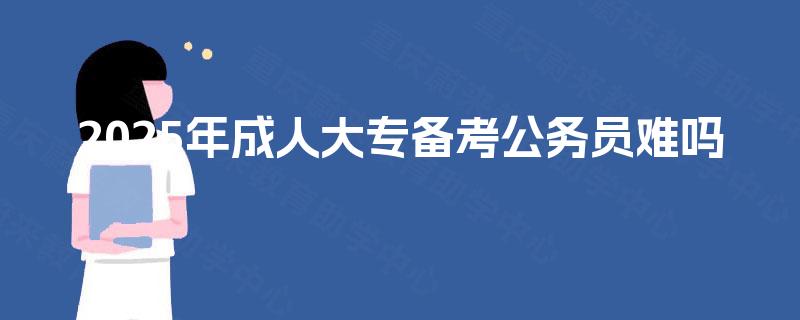 2025年成人大专备考公务员难吗 2025年成人大专备考公务员难吗