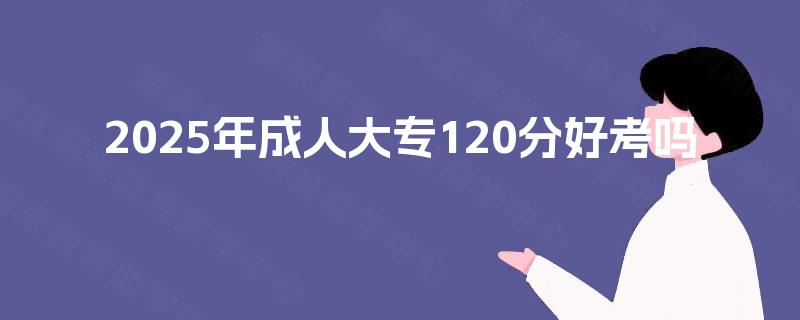 2025年成人大专120分好考吗 2025年成人大专120分好考吗