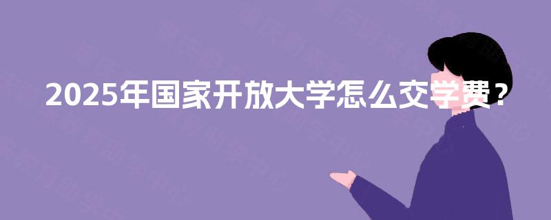 2025年国家开放大学怎么交学费? 2025年国家开放大学怎么交学费?