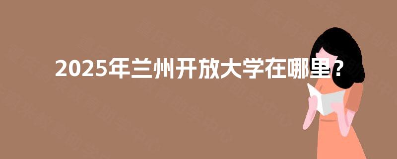 2025年兰州开放大学在哪里? 2025年兰州开放大学在哪里?