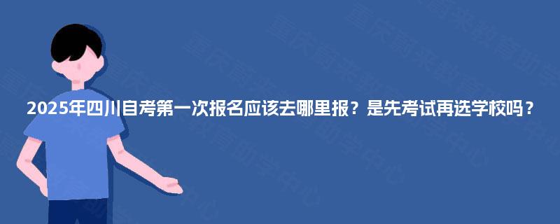 2025年四川自考第一次报名应该去哪里报?是先考试再选学校吗? 2025年四川自考第一次报名应该去哪里报?是先考试再选学校吗?