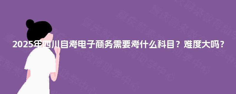 2025年四川自考电子商务需要考什么科目?难度大吗? 2025年四川自考电子商务需要考什么科目?难度大吗?