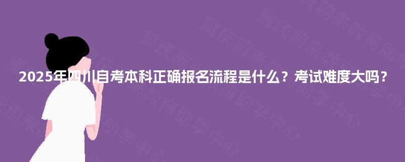 2025年四川自考本科正确报名流程是什么？考试难度大吗？