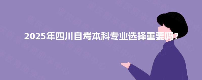 2025年四川自考本科专业选择重要吗? 2025年四川自考本科专业选择重要吗?