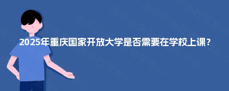 2025年重庆国家开放大学是否需要在学校上课? 2025年重庆国家开放大学是否需要在学校上课?