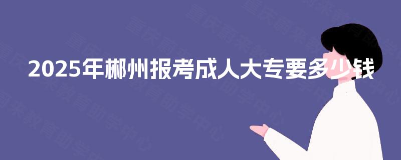 2025年郴州报考成人大专要多少钱 2025年郴州报考成人大专要多少钱