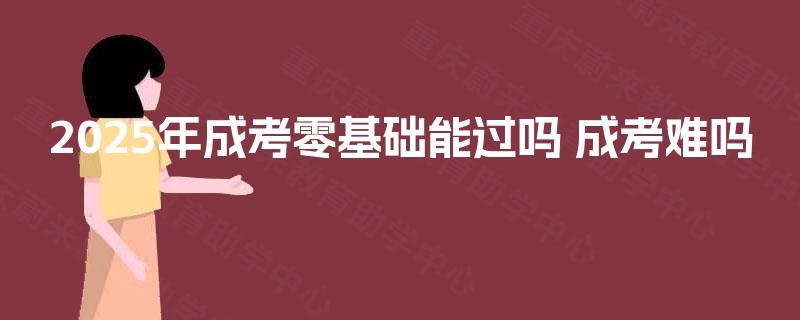 2025年成考零基础能过吗 成考难吗 2025年成考零基础能过吗 成考难吗