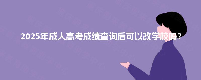 2025年成人高考成绩查询后可以改学校吗? 2025年成人高考成绩查询后可以改学校吗?