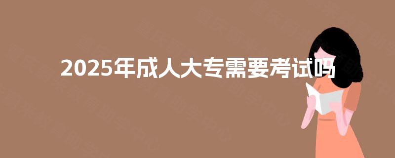2025年成人大专需要考试吗 2025年成人大专需要考试吗