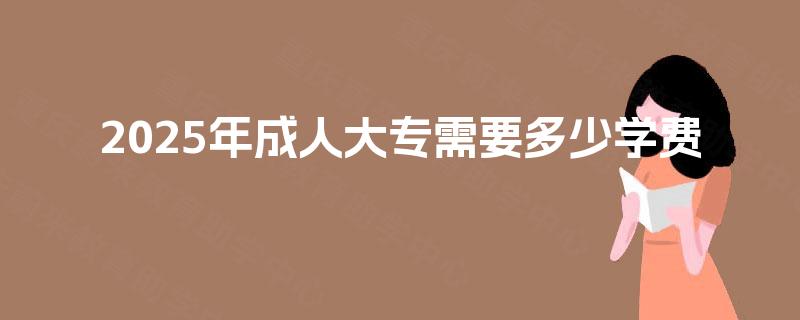 2025年成人大专需要多少学费 2025年成人大专需要多少学费