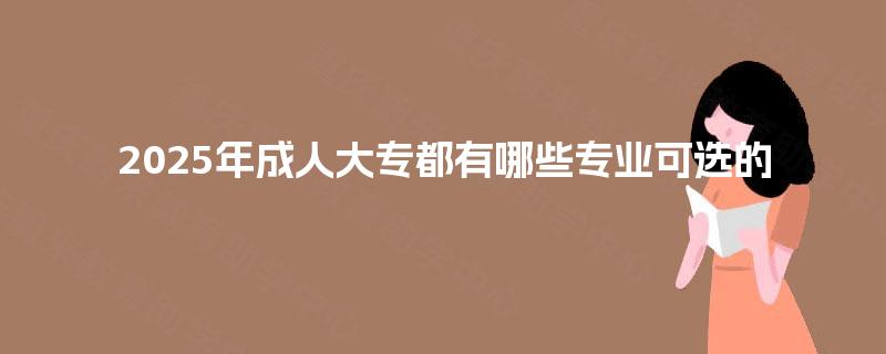 2025年成人大专都有哪些专业可选的 2025年成人大专都有哪些专业可选的