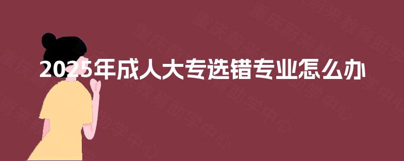 2025年成人大专选错专业怎么办