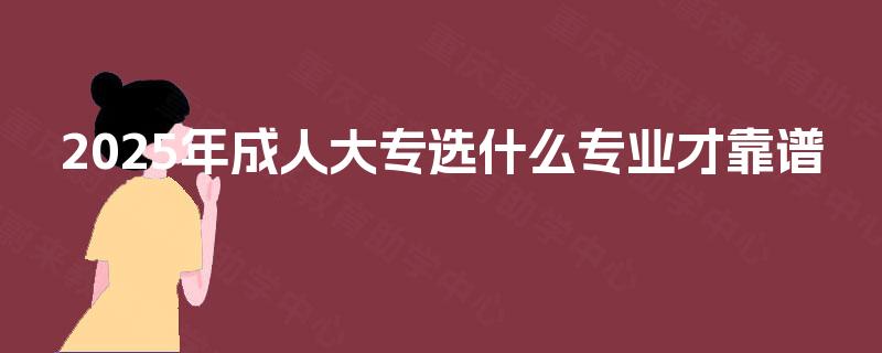 2025年成人大专选什么专业才靠谱 2025年成人大专选什么专业才靠谱