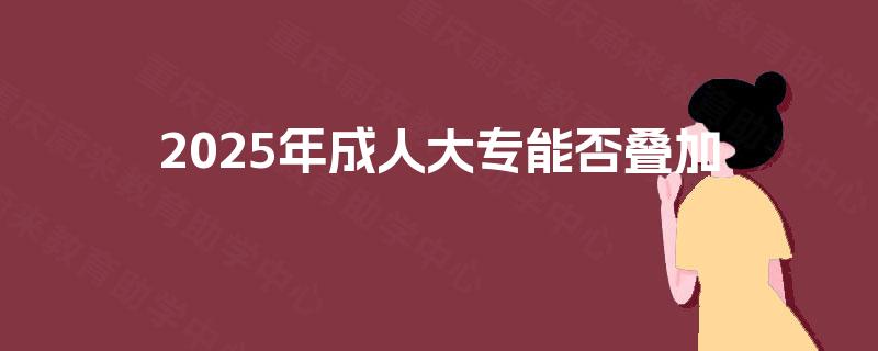 2025年成人大专能否叠加 2025年成人大专能否叠加
