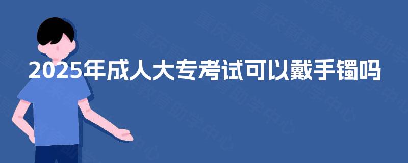 2025年成人大专考试可以戴手镯吗 2025年成人大专考试可以戴手镯吗