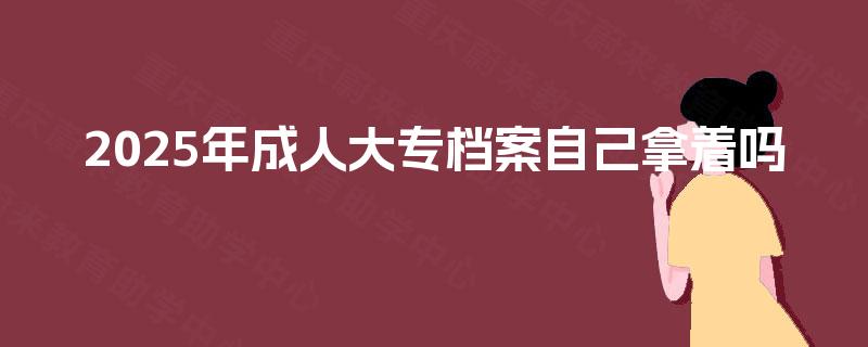 2025年成人大专档案自己拿着吗 2025年成人大专档案自己拿着吗