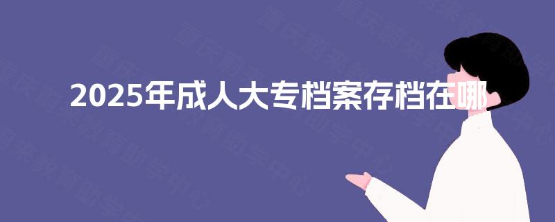 2025年成人大专档案存档在哪 2025年成人大专档案存档在哪