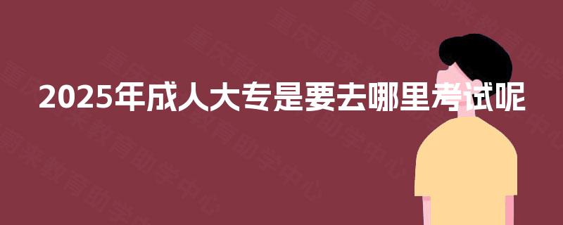 2025年成人大专是要去哪里考试呢 2025年成人大专是要去哪里考试呢
