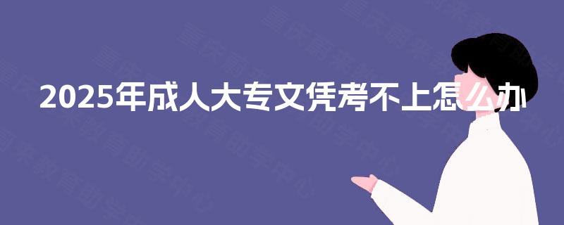 2025年成人大专文凭考不上怎么办 2025年成人大专文凭考不上怎么办