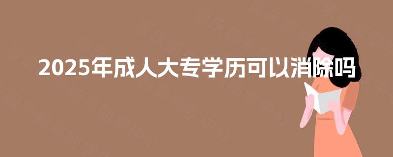 2025年成人大专学历可以消除吗 2025年成人大专学历可以消除吗
