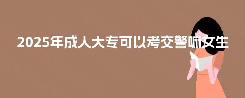 2025年成人大专可以考交警嘛女生 2025年成人大专可以考交警嘛女生