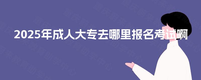 2025年成人大专去哪里报名考试啊