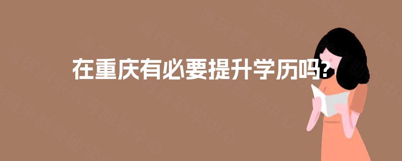 在重庆有必要提升学历吗? 在重庆有必要提升学历吗?