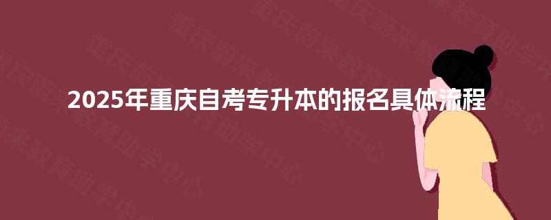 2025年重庆自考专升本的报名具体流程 2025年重庆自考专升本的报名具体流程