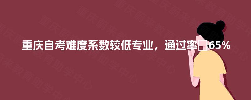 重庆自考难度系数较低专业,通过率≥65% 重庆自考难度系数较低专业,通过率≥65%