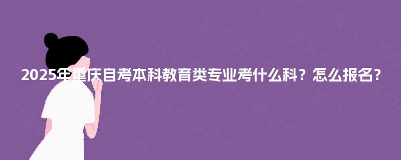 2025年重庆自考本科教育类专业考什么科?怎么报名? 2025年重庆自考本科教育类专业考什么科?怎么报名?