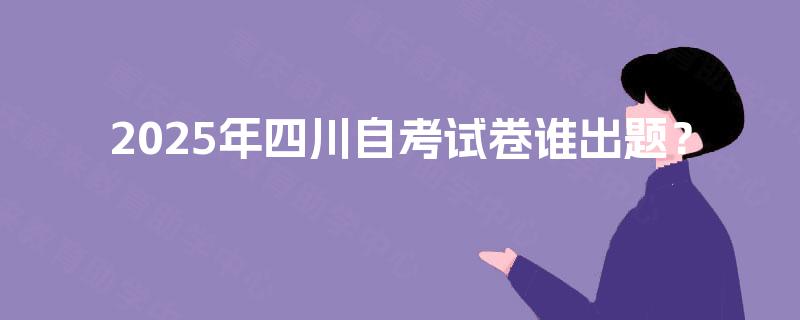 2025年四川自考试卷谁出题? 2025年四川自考试卷谁出题?