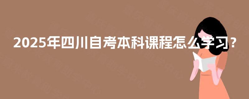 2025年四川自考本科课程怎么学习? 2025年四川自考本科课程怎么学习?
