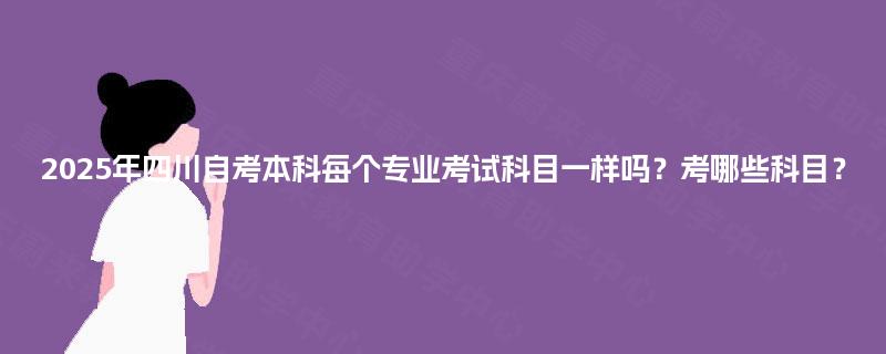 2025年四川自考本科每个专业考试科目一样吗？考哪些科目？
