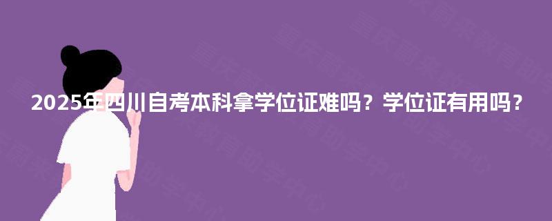2025年四川自考本科拿学位证难吗？学位证有用吗？