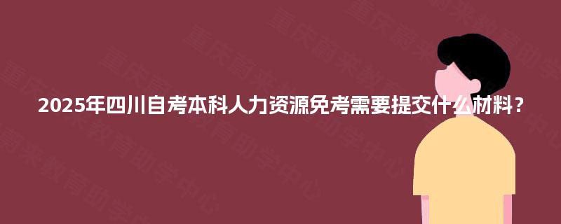 2025年四川自考本科人力资源免考需要提交什么材料？