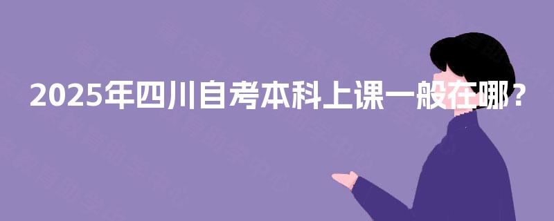 2025年四川自考本科上课一般在哪? 2025年四川自考本科上课一般在哪?