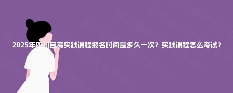 2025年四川自考实践课程报名时间是多久一次？实践课程怎么考试？