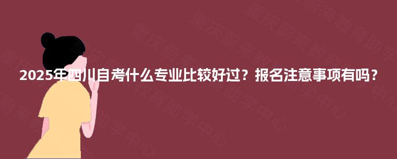 2025年四川自考什么专业比较好过？报名注意事项有吗？