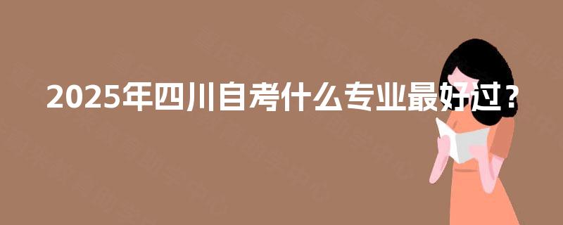 2025年四川自考什么专业最好过? 2025年四川自考什么专业最好过?