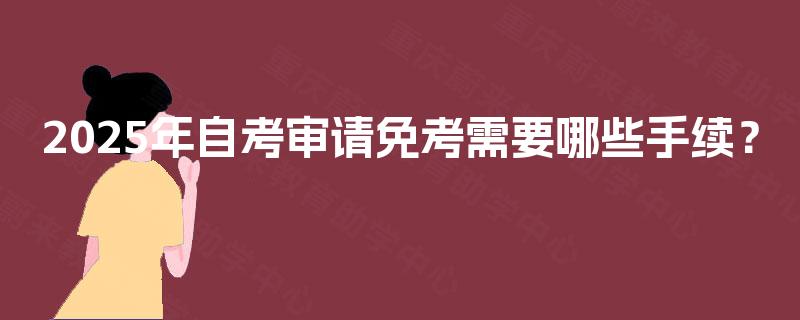2025年自考审请免考需要哪些手续? 2025年自考审请免考需要哪些手续?