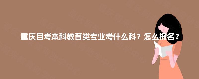 重庆自考本科教育类专业考什么科?怎么报名? 重庆自考本科教育类专业考什么科?怎么报名?