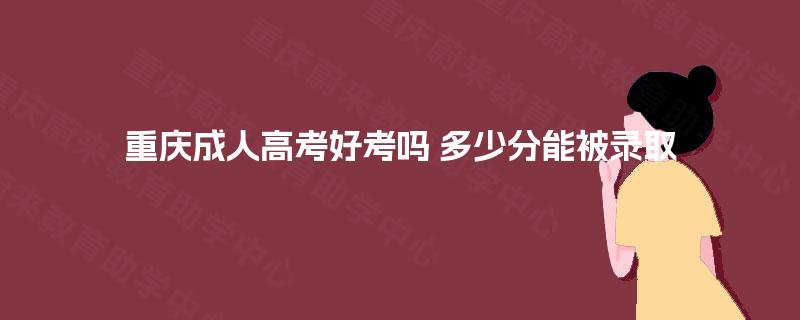 重庆成人高考好考吗 多少分能被录取 重庆成人高考好考吗 多少分能被录取