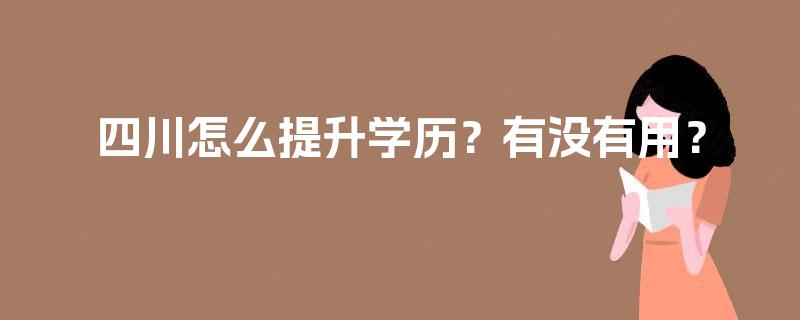 四川怎么提升学历?有没有用? 四川怎么提升学历?有没有用?