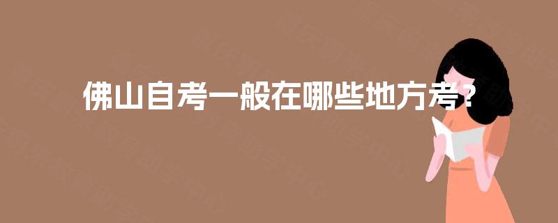 佛山自考一般在哪些地方考? 佛山自考一般在哪些地方考?