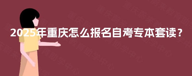 2025年重庆怎么报名自考专本套读? 2025年重庆怎么报名自考专本套读?