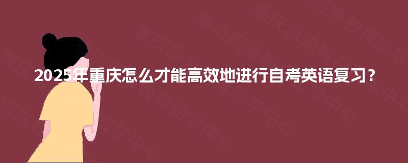 2025年重庆怎么才能高效地进行自考英语复习? 2025年重庆怎么才能高效地进行自考英语复习?