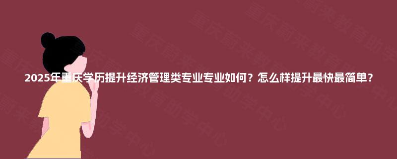 2025年重庆学历提升经济管理类专业专业如何？怎么样提升最快最简单？