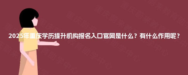 2025年重庆学历提升机构报名入口官网是什么?有什么作用呢? 2025年重庆学历提升机构报名入口官网是什么?有什么作用呢?